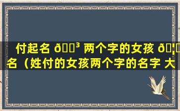 付起名 🌳 两个字的女孩 🦆 名（姓付的女孩两个字的名字 大全）